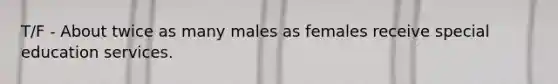 T/F - About twice as many males as females receive special education services.