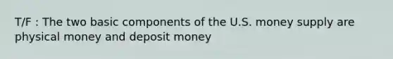 T/F : The two basic components of the U.S. money supply are physical money and deposit money