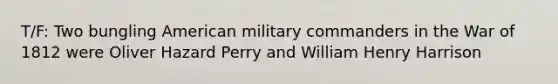 T/F: Two bungling American military commanders in the War of 1812 were Oliver Hazard Perry and William Henry Harrison