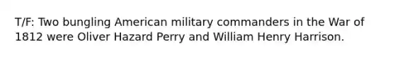 T/F: Two bungling American military commanders in the War of 1812 were Oliver Hazard Perry and William Henry Harrison.