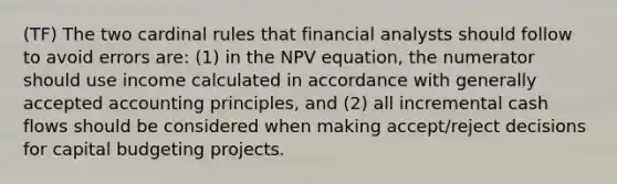 (TF) The two cardinal rules that financial analysts should follow to avoid errors are: (1) in the NPV equation, the numerator should use income calculated in accordance with generally accepted accounting principles, and (2) all incremental cash flows should be considered when making accept/reject decisions for capital budgeting projects.