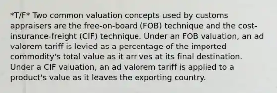 *T/F* Two common valuation concepts used by customs appraisers are the free-on-board (FOB) technique and the cost-insurance-freight (CIF) technique. Under an FOB valuation, an ad valorem tariff is levied as a percentage of the imported commodity's total value as it arrives at its final destination. Under a CIF valuation, an ad valorem tariff is applied to a product's value as it leaves the exporting country.