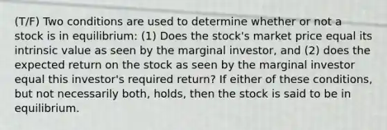 (T/F) Two conditions are used to determine whether or not a stock is in equilibrium: (1) Does the stock's market price equal its intrinsic value as seen by the marginal investor, and (2) does the expected return on the stock as seen by the marginal investor equal this investor's required return? If either of these conditions, but not necessarily both, holds, then the stock is said to be in equilibrium.