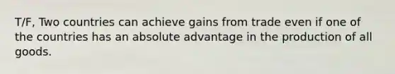 T/F, Two countries can achieve gains from trade even if one of the countries has an absolute advantage in the production of all goods.