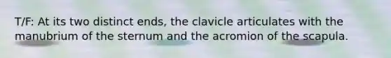 T/F: At its two distinct ends, the clavicle articulates with the manubrium of the sternum and the acromion of the scapula.