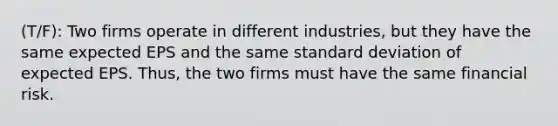 (T/F): Two firms operate in different industries, but they have the same expected EPS and the same <a href='https://www.questionai.com/knowledge/kqGUr1Cldy-standard-deviation' class='anchor-knowledge'>standard deviation</a> of expected EPS. Thus, the two firms must have the same financial risk.