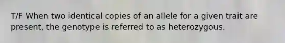 T/F When two identical copies of an allele for a given trait are present, the genotype is referred to as heterozygous.