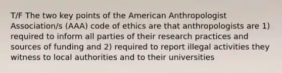 T/F The two key points of the American Anthropologist Association/s (AAA) code of ethics are that anthropologists are 1) required to inform all parties of their research practices and sources of funding and 2) required to report illegal activities they witness to local authorities and to their universities