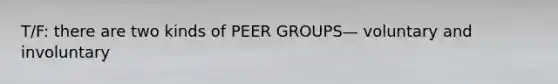 T/F: there are two kinds of PEER GROUPS— voluntary and involuntary