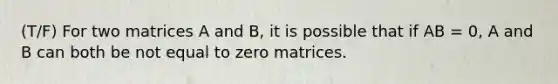 (T/F) For two matrices A and B, it is possible that if AB = 0, A and B can both be not equal to zero matrices.