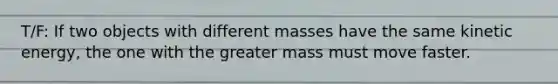 T/F: If two objects with different masses have the same kinetic energy, the one with the greater mass must move faster.