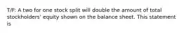 T/F: A two for one stock split will double the amount of total stockholders' equity shown on the balance sheet. This statement is