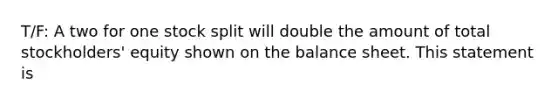 T/F: A two for one stock split will double the amount of total stockholders' equity shown on the balance sheet. This statement is