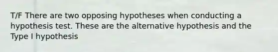 T/F There are two opposing hypotheses when conducting a hypothesis test. These are the alternative hypothesis and the Type I hypothesis