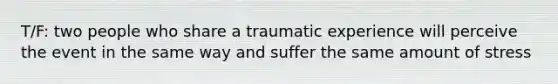 T/F: two people who share a traumatic experience will perceive the event in the same way and suffer the same amount of stress