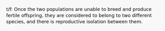 t/f: Once the two populations are unable to breed and produce fertile offspring, they are considered to belong to two different species, and there is reproductive isolation between them.