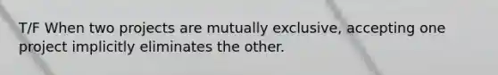 T/F When two projects are mutually exclusive, accepting one project implicitly eliminates the other.