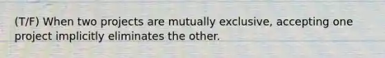 (T/F) When two projects are mutually exclusive, accepting one project implicitly eliminates the other.