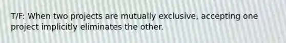 T/F: When two projects are mutually exclusive, accepting one project implicitly eliminates the other.