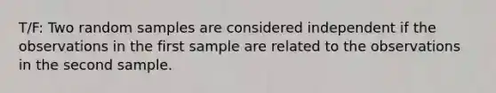 T/F: Two random samples are considered independent if the observations in the first sample are related to the observations in the second sample.