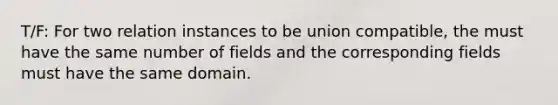 T/F: For two relation instances to be union compatible, the must have the same number of fields and the corresponding fields must have the same domain.