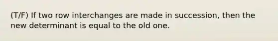 (T/F) If two row interchanges are made in succession, then the new determinant is equal to the old one.