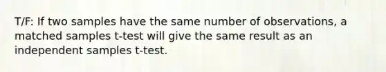 T/F: If two samples have the same number of observations, a matched samples t-test will give the same result as an independent samples t-test.