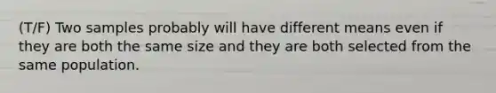 (T/F) Two samples probably will have different means even if they are both the same size and they are both selected from the same population.