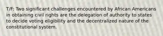 T/F: Two significant challenges encountered by African Americans in obtaining civil rights are the delegation of authority to states to decide voting eligibility and the decentralized nature of the constitutional system.