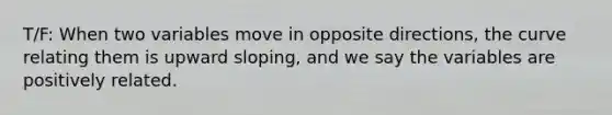 T/F: When two variables move in opposite directions, the curve relating them is upward sloping, and we say the variables are positively related.