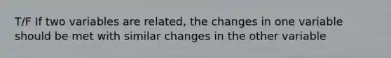 T/F If two variables are related, the changes in one variable should be met with similar changes in the other variable