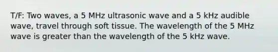 T/F: Two waves, a 5 MHz ultrasonic wave and a 5 kHz audible wave, travel through soft tissue. The wavelength of the 5 MHz wave is greater than the wavelength of the 5 kHz wave.