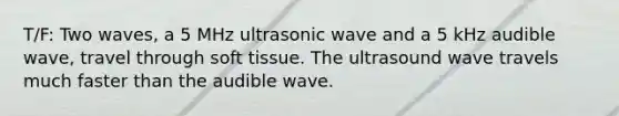 T/F: Two waves, a 5 MHz ultrasonic wave and a 5 kHz audible wave, travel through soft tissue. The ultrasound wave travels much faster than the audible wave.