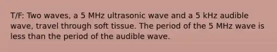 T/F: Two waves, a 5 MHz ultrasonic wave and a 5 kHz audible wave, travel through soft tissue. The period of the 5 MHz wave is less than the period of the audible wave.