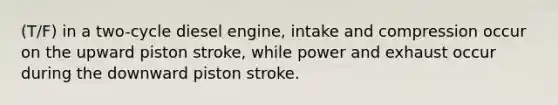 (T/F) in a two-cycle diesel engine, intake and compression occur on the upward piston stroke, while power and exhaust occur during the downward piston stroke.