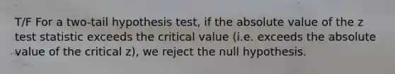 T/F For a two-tail hypothesis test, if the absolute value of the z test statistic exceeds the critical value (i.e. exceeds the absolute value of the critical z), we reject the null hypothesis.