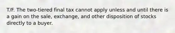 T/F. The two-tiered final tax cannot apply unless and until there is a gain on the sale, exchange, and other disposition of stocks directly to a buyer.