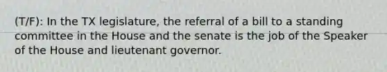 (T/F): In the TX legislature, the referral of a bill to a standing committee in the House and the senate is the job of the Speaker of the House and lieutenant governor.