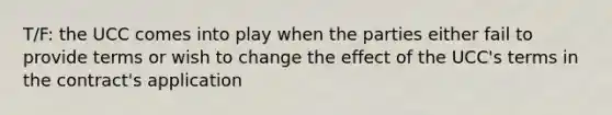 T/F: the UCC comes into play when the parties either fail to provide terms or wish to change the effect of the UCC's terms in the contract's application