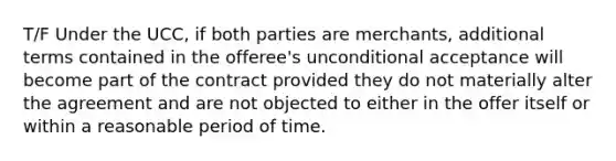 T/F Under the UCC, if both parties are merchants, additional terms contained in the offeree's unconditional acceptance will become part of the contract provided they do not materially alter the agreement and are not objected to either in the offer itself or within a reasonable period of time.