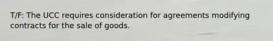 T/F: The UCC requires consideration for agreements modifying contracts for the sale of goods.