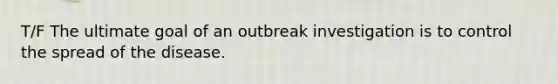 T/F The ultimate goal of an outbreak investigation is to control the spread of the disease.