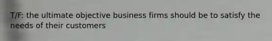 T/F: the ultimate objective business firms should be to satisfy the needs of their customers