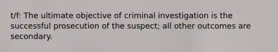 t/f: The ultimate objective of criminal investigation is the successful prosecution of the suspect; all other outcomes are secondary.