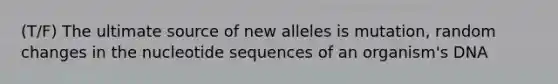 (T/F) The ultimate source of new alleles is mutation, random changes in the nucleotide sequences of an organism's DNA