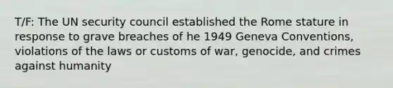 T/F: The UN security council established the Rome stature in response to grave breaches of he 1949 Geneva Conventions, violations of the laws or customs of war, genocide, and crimes against humanity