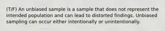 (T/F) An unbiased sample is a sample that does not represent the intended population and can lead to distorted findings. Unbiased sampling can occur either intentionally or unintentionally.