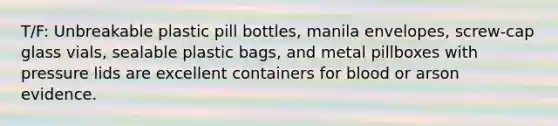 T/F: Unbreakable plastic pill bottles, manila envelopes, screw-cap glass vials, sealable plastic bags, and metal pillboxes with pressure lids are excellent containers for blood or arson evidence.