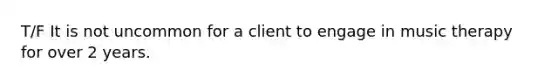 T/F It is not uncommon for a client to engage in music therapy for over 2 years.