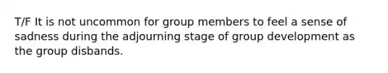 T/F It is not uncommon for group members to feel a sense of sadness during the adjourning stage of group development as the group disbands.